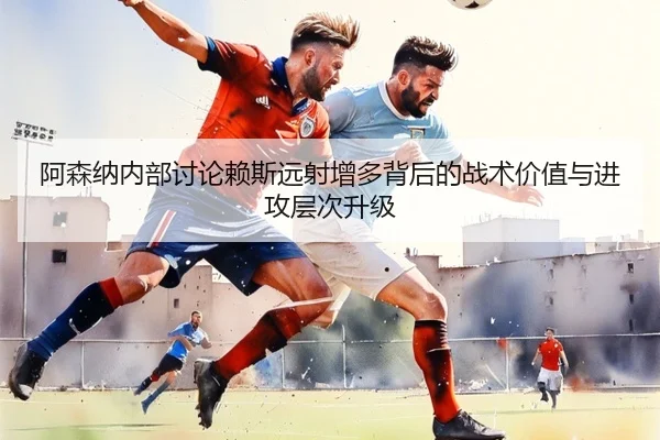 阿森纳内部讨论赖斯远射增多背后的战术价值与进攻层次升级