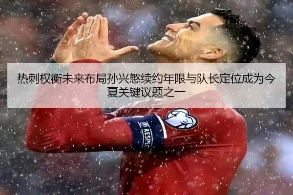 热刺权衡未来布局孙兴慜续约年限与队长定位成为今夏关键议题之一